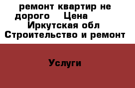 ремонт квартир не дорого  › Цена ­ 777 - Иркутская обл. Строительство и ремонт » Услуги   . Иркутская обл.